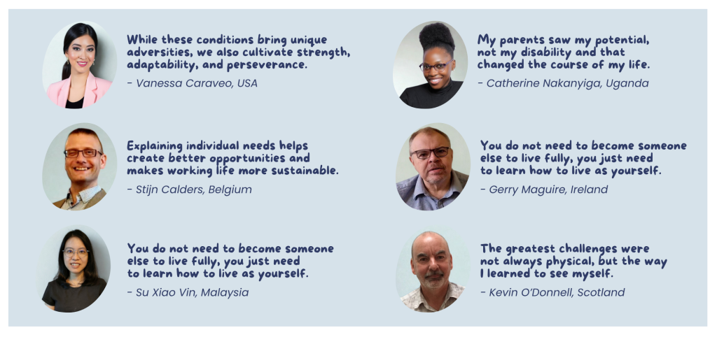 Quotes from the catalogue: “While these conditions bring unique adversities, we also cultivate strength, adaptability, and perseverance.” — Vanessa Caraveo, USA “Explaining individual needs helps create better opportunities and makes working life more sustainable.” — Stijn Calders, Belgium “You do not need to become someone else to live fully, you just need to learn how to live as yourself.” — Su Xiao Vin, Malaysia “My parents saw my potential, not my disability and that changed the course of my life.” — Catherine Nakanyiga, Uganda “The greatest challenges were not always physical, but the way I learned to see myself.” — Kevin O’Donnell, Scotland “You do not need to become someone else to live fully, you just need to learn how to live as yourself.” — Gerry Maguire, Ireland